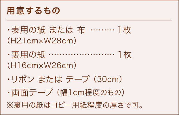 用意するもの ・表用の紙 または 布 ………… 1枚 （H21cm×W28cm） ・裏用の紙 …………………………1枚 （H16cm×W26cm） ・リボン または テープ （30cm） ・両面テープ （幅1cm程度のもの） ※裏用の紙はコピー用紙程度の厚さで可。