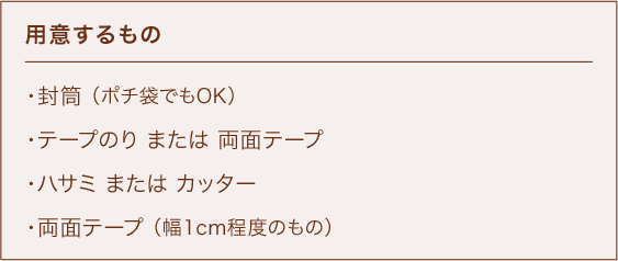用意するもの ・封筒 （ポチ袋でもOK） ・テープのり または 両面テープ ・ハサミ または カッター ・両面テープ （幅1cm程度のもの）