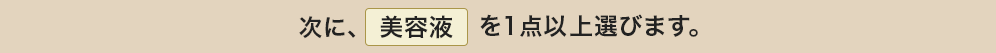 次に、美容液を１点以上選びます。