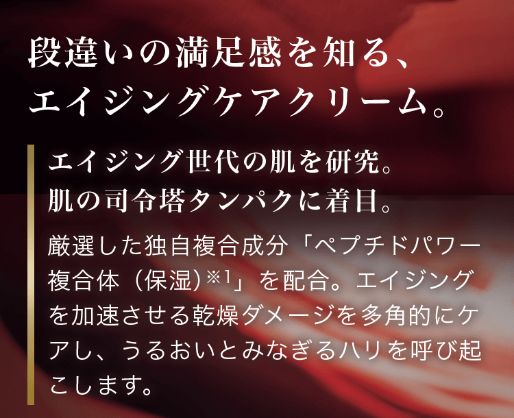 段違いの満足感を知る、エイジングケアクリーム。エイジング世代の肌を研究。肌の司令塔タンパクに着目。厳選した独自複合成分「ペプチドパワー複合体（保湿）※1」を配合。エイジングを加速させる乾燥ダメージを多角的にケアし、うるおいとみなぎるハリを呼び起こします。