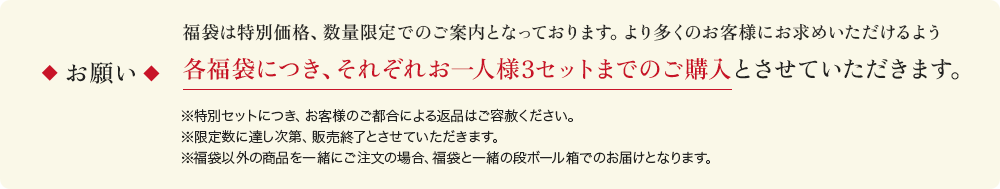 福袋は特別価格、数量限定でのご案内となっております。より多くのお客様にお求めいただけるよう 各福袋につき、それぞれお一人様3セットまでのご購入とさせていただきます。