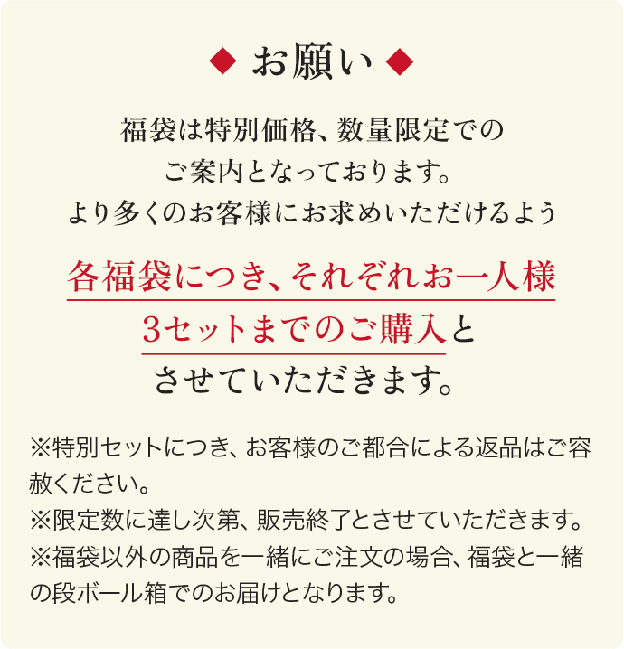 福袋は特別価格、数量限定でのご案内となっております。より多くのお客様にお求めいただけるよう 各福袋につき、それぞれお一人様3セットまでのご購入とさせていただきます。