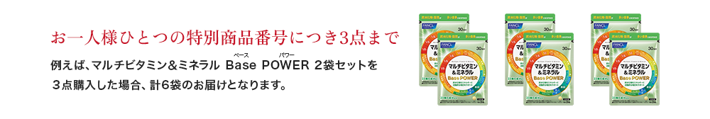 お一人様ひとつの特別商品番号につき3点まで 例えば、マルチビタミン＆ミネラル Base POWER 2袋セットを ３点購入した場合、計6袋のお届けとなります。