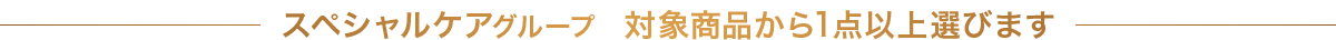 スペシャルケアグループ　対象商品から1点以上選びます 