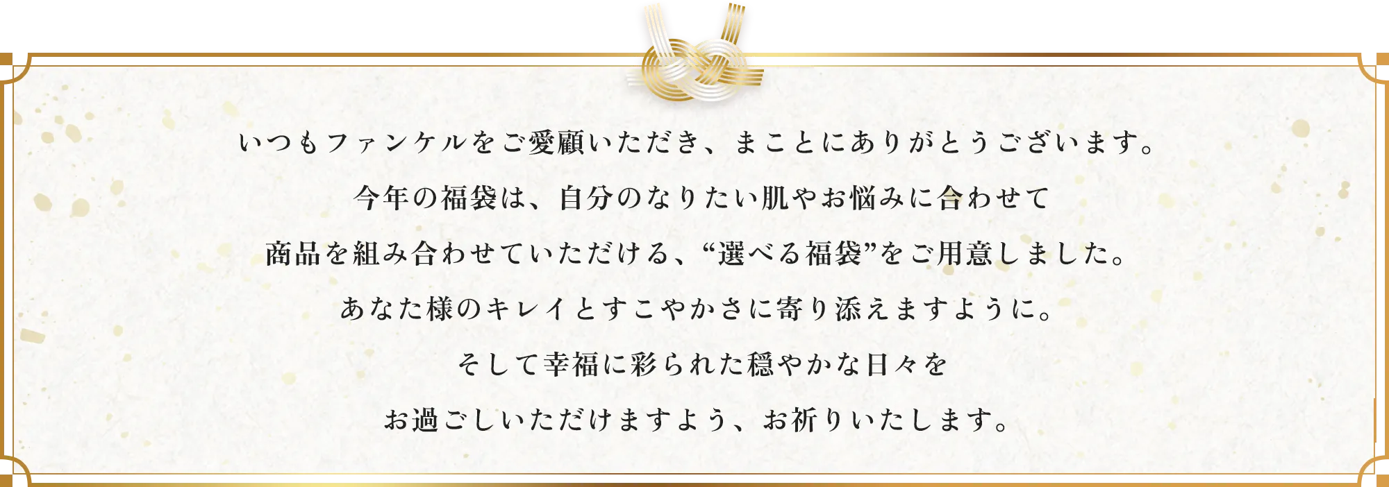 いつもファンケルをご愛顧いただき、まことにありがとうございます。今年の福袋は、自分のなりたい肌やお悩みに合わせて商品を組み合わせていただける、“選べる福袋”をご用意しました。あなた様のキレイとすこやかさに寄り添えますように。そして幸福に彩られた穏やかな日々をお過ごしいただけますよう、お祈りいたします。