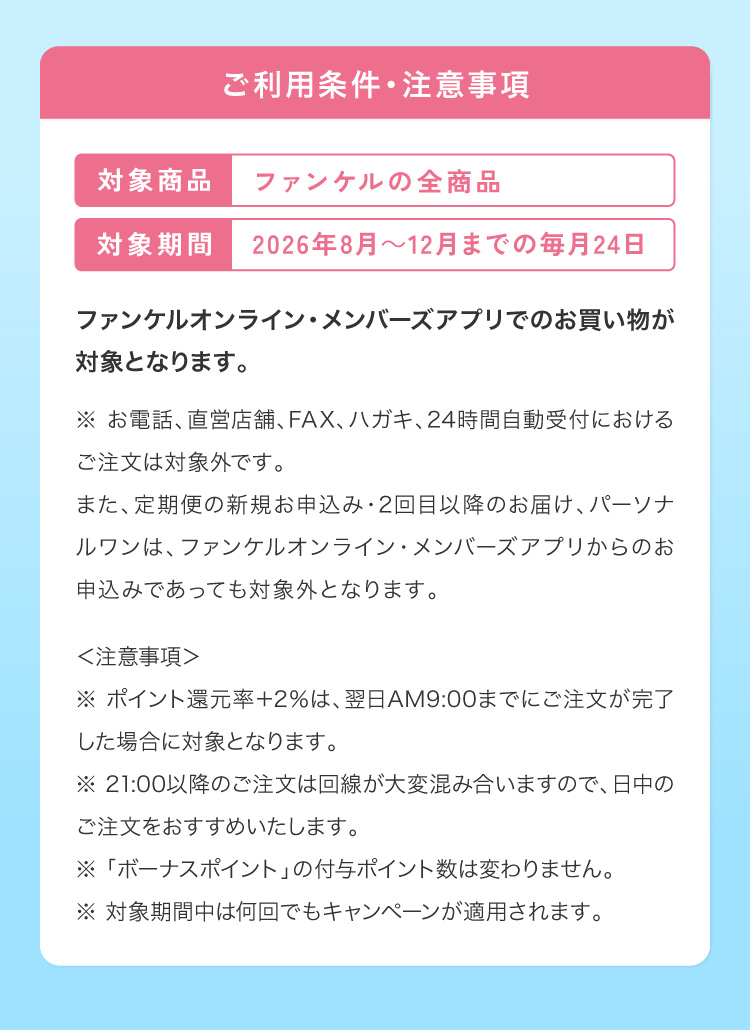 ご利用条件・注意事項 対象商品：ファンケル全商品 対象機関：2026年8月〜12月までの毎月24日 ファンケルオンライン・メンバーズアプリでのお買い物が対象となります。※お電話、直営店舗、FAX、ハガキ、24時間自動受付におけるご注文は対象外です。また、定期便の新規お申込み・2回目以降のお届け、パーソナルワンは、ファンケルオンライン・メンバーズアプリからのお申込みであっても対象外となります。注意事項※ポイント還元率+2%は、翌日AM9:00までにご注文が完了した場合に対象となります。※21:00以降のご注文は回線が大変混み合いますので、日中のご注文をおすすめいたします。※「ボーナスポイント」の付与ポイント数は変わりません。※対象期間中は何回でもキャンペーンが適用されます。