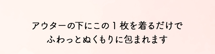アウターの下にこの1枚を着るだけでふわっとぬくもりに包まれます