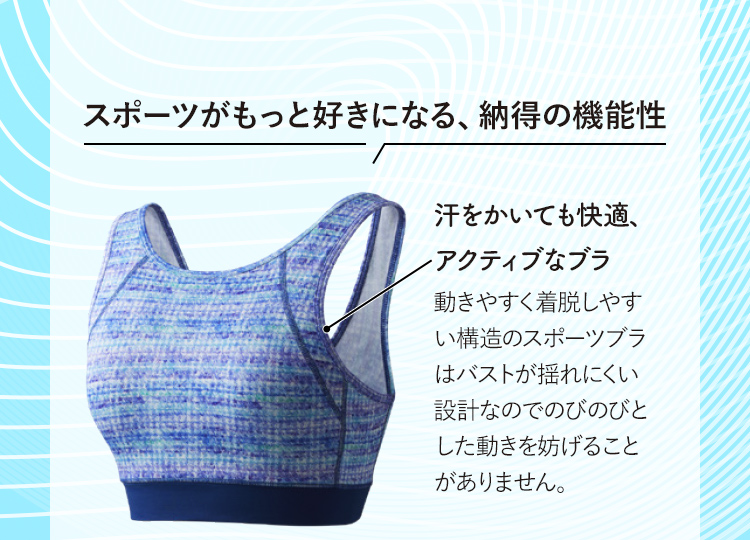 スポーツがもっと好きになる、納得の機能性 汗をかいても快適、アクティブなブラ 動きやすく着脱しやすい構造のスポーツブラはバストが揺れにくい設計なのでのびのびとした動きを妨げることがありません。