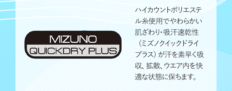 MIZUNO QUICKDRY PLUS ハイカウントポリエステル糸使用でやわらかい肌ざわり・吸汗速乾性（ミズノクイックドライプラス）が汗を素早く吸収、拡散、ウエア内を快適な状態に保ちます。