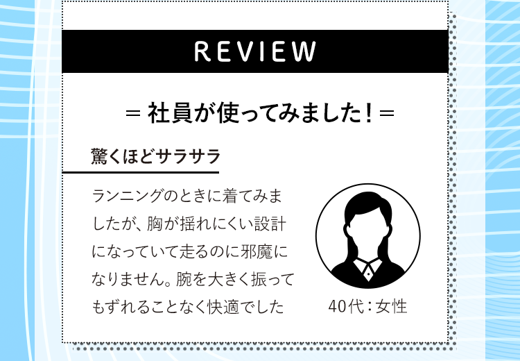REVIEW 社員が使ってみました！驚くほどサラサラ ランニングのときに着てみましたが、胸が揺れにくい設計になっていて走るのに邪魔になりません。腕を大きく振ってもずれることなく快適でした