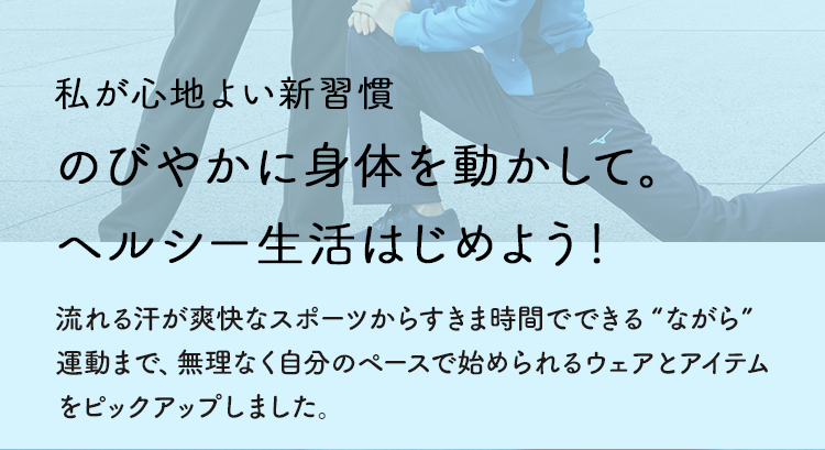 私が心地よい新習慣 のびやかに身体を動かして。ヘルシー生活はじめよう！流れる汗が爽快なスポーツからすきま時間でできる“ながら”運動まで、無理なく自分のペースで始められるウェアとアイテムをピックアップしました。