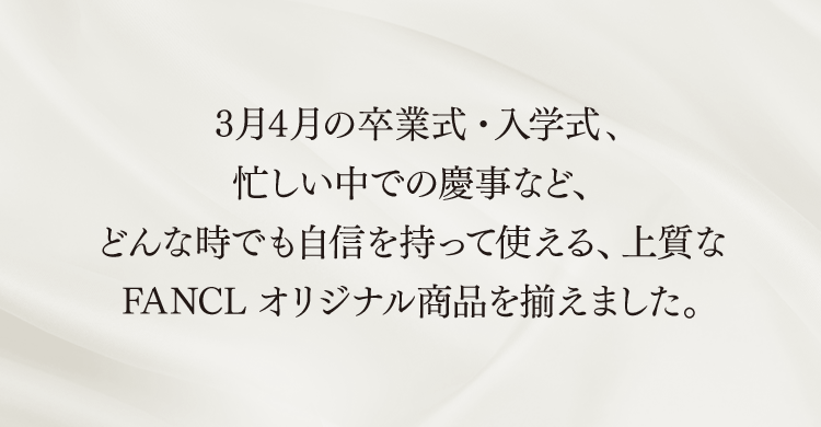 3月4月の卒業式·入学式、 忙しい中での慶事など、 どんな時でも自信を持って使える、上質な FANCLオリジナル商品を揃えました。
