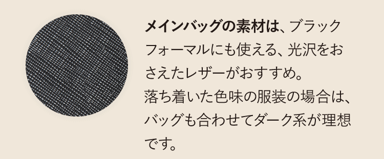メインバッグの素材は、ブラックフォーマルにも使える、光沢をおさえたレザーがおすすめ。落ち着いた色味の服装の場合は、バッグも合わせてダーク系が理想です。