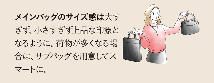 メインバッグのサイズ感は大きすぎず上品な印象となるように。荷物が多くなる場合は、サブバックを用意してスマートに。