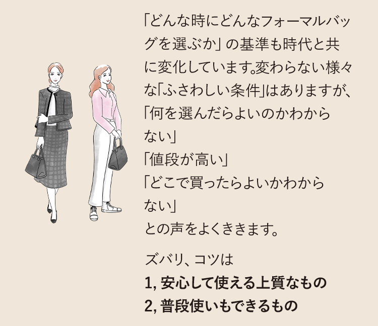 「どんな時にどんなフォーマルバッグを選ぶか」の基準も時代と共に変化しています。変わらない様々な「ふさわしい条件」はありますが、「何を選んだらよいのかわからない」「値段が高い」「どこで買ったらよいかわからない」との声をよくききます。ズバリ、コツは1,安心して使える上質なもの2,普段使いもできるもの