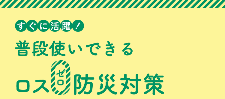 すぐに活躍! 普段使いできるロス0防災対策 