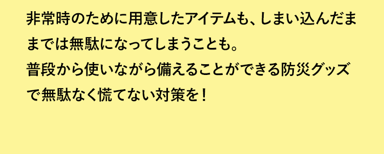 非常時のために用意したアイテムも、しまい込んだままでは無駄になってしまうことも。普段から使いながら備えることができる防災グッズで無駄なく慌てない対策を！