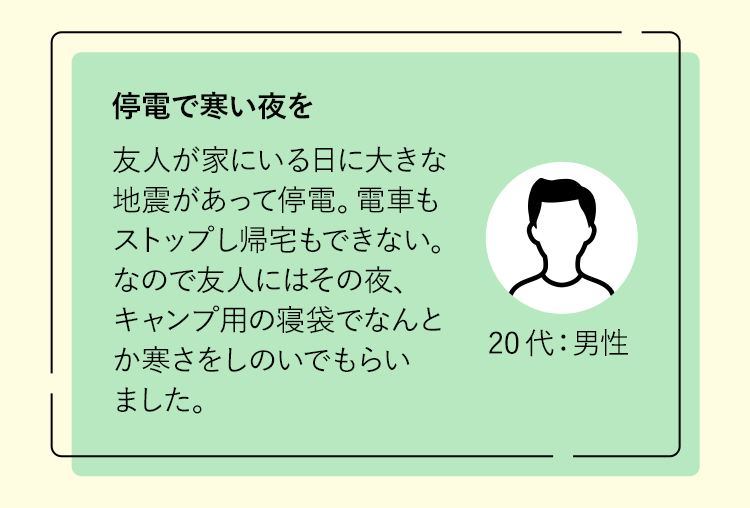 停電で寒い夜を友人が家にいる日に大きな地震があって停電。電車もストップし帰宅もできない。なので友人にはその夜、キャンプ用の寝袋でなんとか寒さをしのいでもらいました。20代：男性