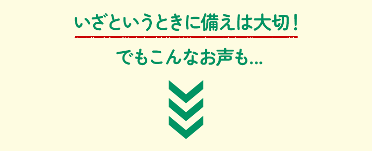 いざというときに備えは大切！でもこんなお声も...