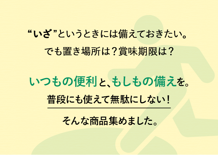“いざ”というときには備えておきたい。でも置き場所は？賞味期限は？いつもの便利と、もしもの備えを。普段にも使えて無駄にしない！そんな商品集めました。