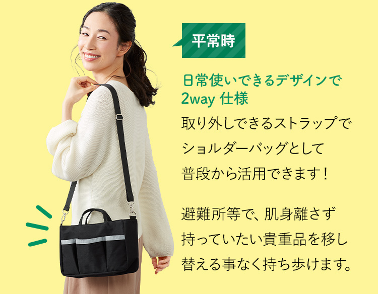 平常時 日常使いできるデザインで2way仕様 取り外しできるストラップでショルダーバッグとして普段から活用できます！避難所等で、肌身離さず持っていたい貴重品を移し替える事なく持ち歩けます。