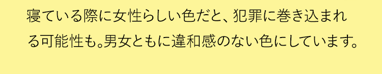 寝ている際に女性らしい色だと、犯罪に巻き込まれる可能性も。男女ともに違和感のない色にしています。