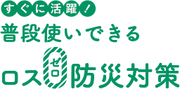すぐに活躍! 普段使いできるロス0防災対策