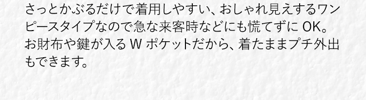 さっとかぶるだけで着脱しやすい、おしゃれ見えするワンピースタイプなので急な来客時などにも慌てずにOK。お財布や鍵が入るWポケットだから、着たままプチ外出もできます。