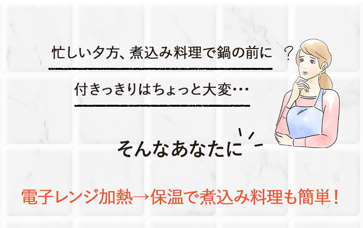 忙しい夕方に、煮込み料理に鍋の前につきっ切りはちょっと大変・・・そんなあなたに電子レンジ加熱→保温で煮込み料理も簡単！