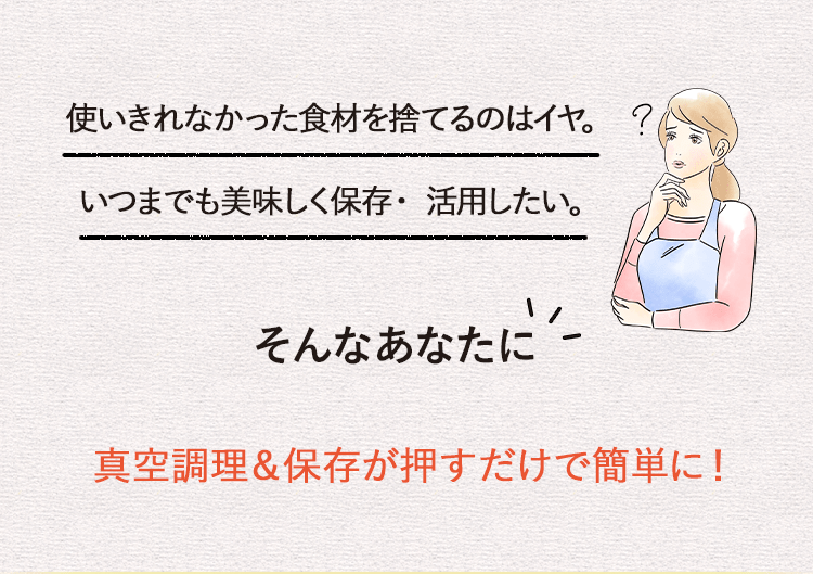 使いきれなかった食材を捨てるのはイヤ。いつまでも美味しく保存・活用したい。そんなあなたに真空調理＆保存が押すだけで簡単に！
