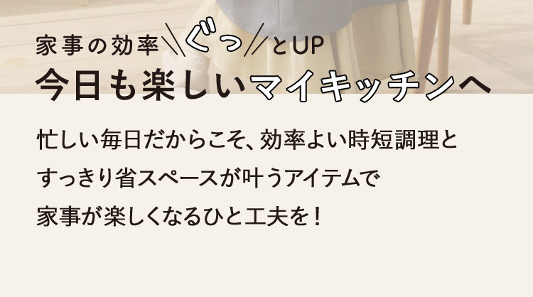 家事の効率ぐっとUP　今日も楽しいマイキッチンへ 忙しい毎日だからこそ、効率よい時短調理とすっきり省スペースが叶うアイテムで家事が楽しくなるひと工夫を！