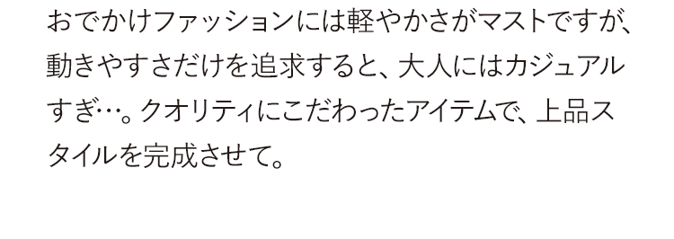 おでかけファッションには軽やかさがマストですが、動きやすさだけを追求すると、大人にはカジュアルすぎ…。クオリティにこだわったアイテムで、上品スタイルを完成させて。