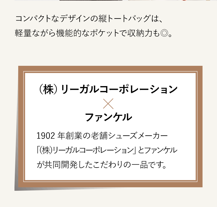 コンパクトなデザインの縦トートバッグは、軽量ながら機能的なポケットで収納力も◎。（株）リーガルコーポレーション×ファンケル 1902年創業の老舗シューズメーカー「（株）リーガルコーポレーションとファンケルが 共同開発したこだわりの一品です。