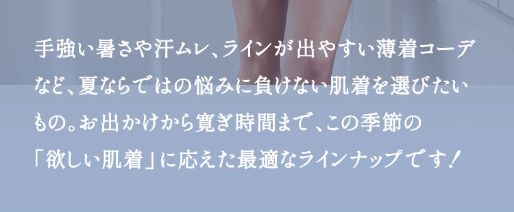 手強い暑さや汗ムレ、ラインが出やすい薄着コーデなど、夏ならではの悩みに負けない肌着を選びたいもの。お出かけから寛ぎ時間まで、この季節の「欲しい肌着」に応えた最適なラインナップです！