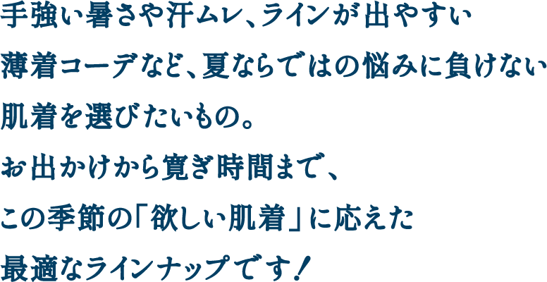 手強い暑さや汗ムレ、ラインが出やすい薄着コーデなど、夏ならではの悩みに負けない肌着を選びたいもの。 お出かけから寛ぎ時間まで、この季節の「欲しい肌着」に応えた最適なラインナップです！