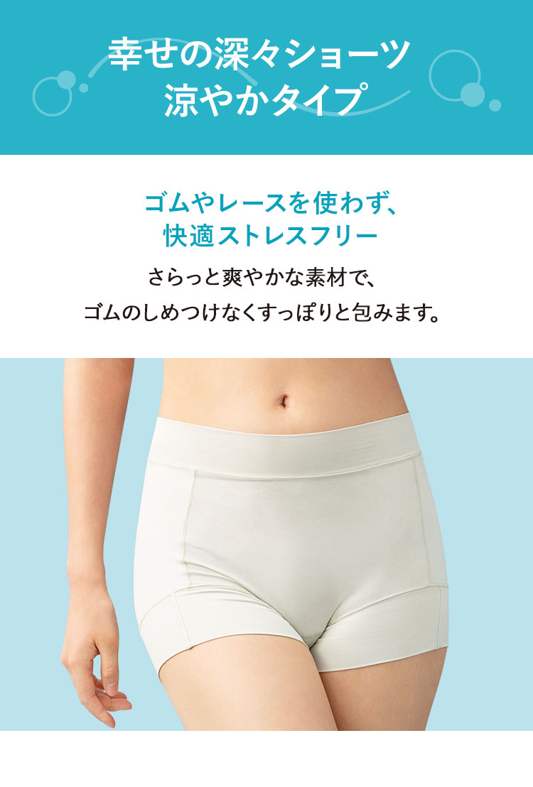 幸せの深々ショーツ 涼やかタイプ ゴムやレースを使わず、快適ストレスフリー さらっと爽やかな素材で、ゴムのしめつけなくすっぽりと包みます。