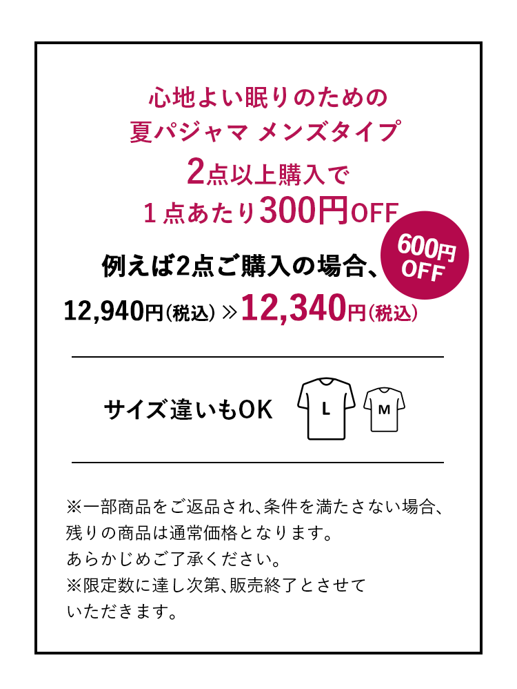 心地よい眠りのための夏パジャマメンズタイプ2点以上購入で１点あたり300円OFF 例えば2点ご購入の場合、12,940円(税込)→12,340円(税込)600円OFF サイズ違いもOK ※一部商品をご返品され､条件を満たさない場合､残りの商品は通常価格となります｡あらかじめご了承ください。※限定数に達し次第､販売終了とさせていただきます。
