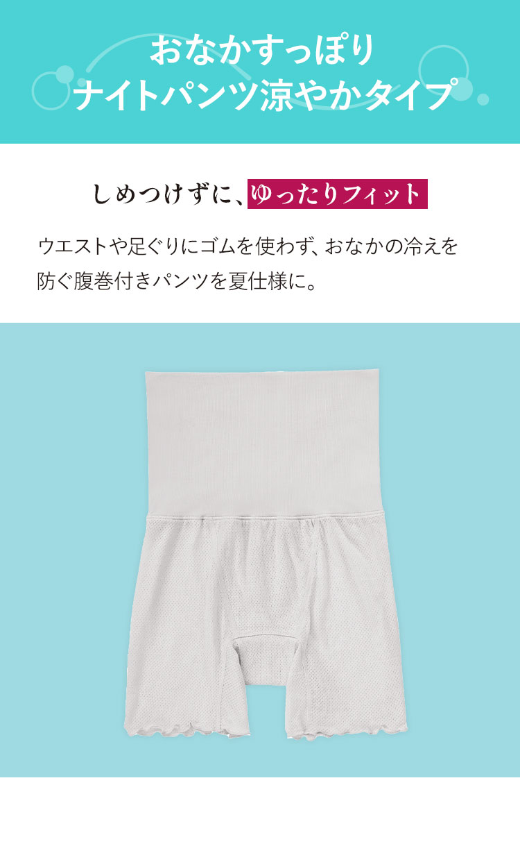 おなかすっぽりナイトパンツ涼やかタイプ しめつけずに、ゆったりフィット ウエストや足ぐりにゴムを使わず、おなかの冷えを防ぐ腹巻付きパンツを夏仕様に。