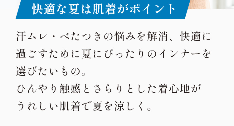 快適な夏は肌着がポイント 汗ムレ・べたつきの悩みを解消。快適に過ごすために夏にぴったりのインナーを選びたいもの。ひんやり触感とさらりとした着心地が嬉しい肌着で夏を涼しく。