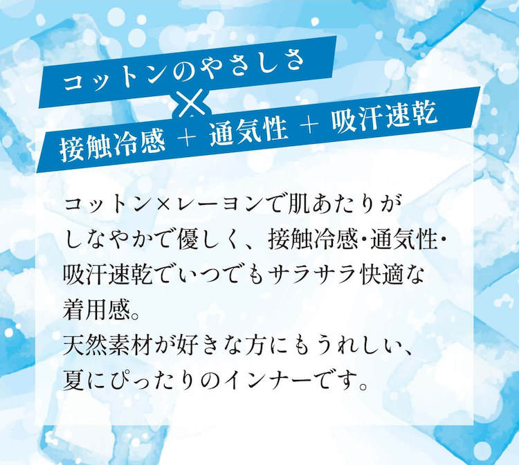 コットンのやさしさx接触冷感+通気性+急汗速乾 コットンxヨーレンで肌あたりがしなやかで易しく、接触冷感・通気性・急汗速乾でいつでもサラサラ快適な着用感。天然素材が好きな方にもうれしい、夏にぴったりのインナーです。