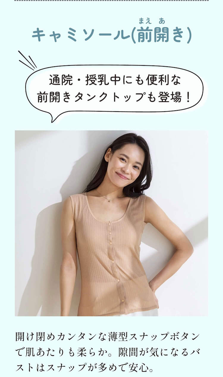 キャミソール（前開き） 通院・授乳中にも便利な前開きタンクトップも登場！ 開け閉めカンタンな薄型スナップボタンで肌あたりも柔らか。隙間が気になるバストはスナップが多めで安心