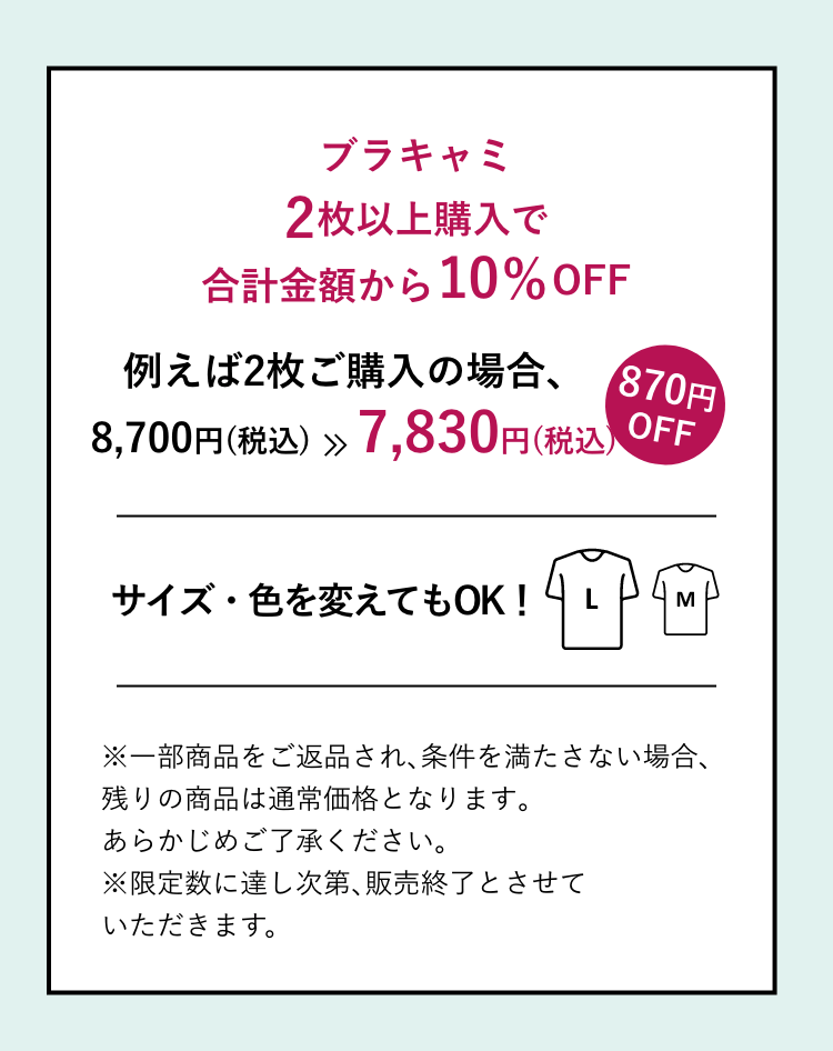 ブラキャミ2点以上購入で合計金額から10%OFF 例えば2枚ご購入の場合、8,700円（税込）>>7,800円（税込）サイズ・色を変えてもOK!※一部商品をご返品され、条件を満たさない場合、残りの商品は通常価格となります。あらかじめご了承ください。※限定数に達し次第、販売終了とさせていただきます。