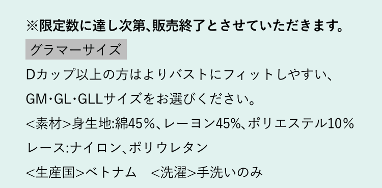 ※限定数に達し次第､販売終了とさせていただきます。グラマーサイズ Dカップ以上の方はよりバストにフィットしやすい､GM･GL･GLLサイズをお選びください｡＜素材＞身生地:綿45％､レーヨン45%､ポリエステル10％レース:ナイロン､ポリウレタン＜生産国＞ベトナム　＜洗濯＞手洗いのみ　