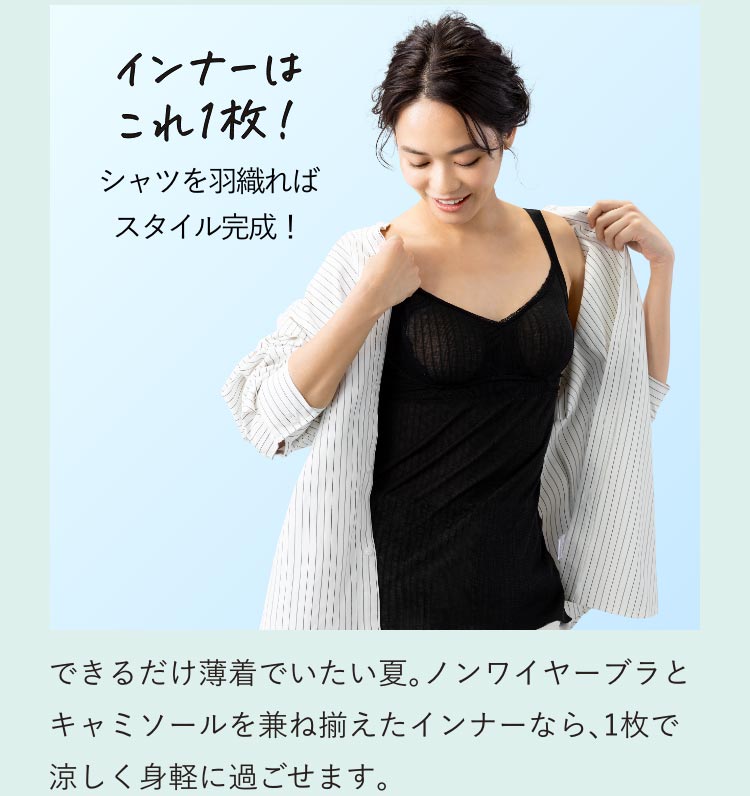 インナーはこれ1枚!シャツを羽織ればスタイル完成! できるだけ薄着でいたい夏。ノンワイヤーブラとキャミソールを兼ね揃えたインナーなら、1枚で涼しく身軽に過ごせます。