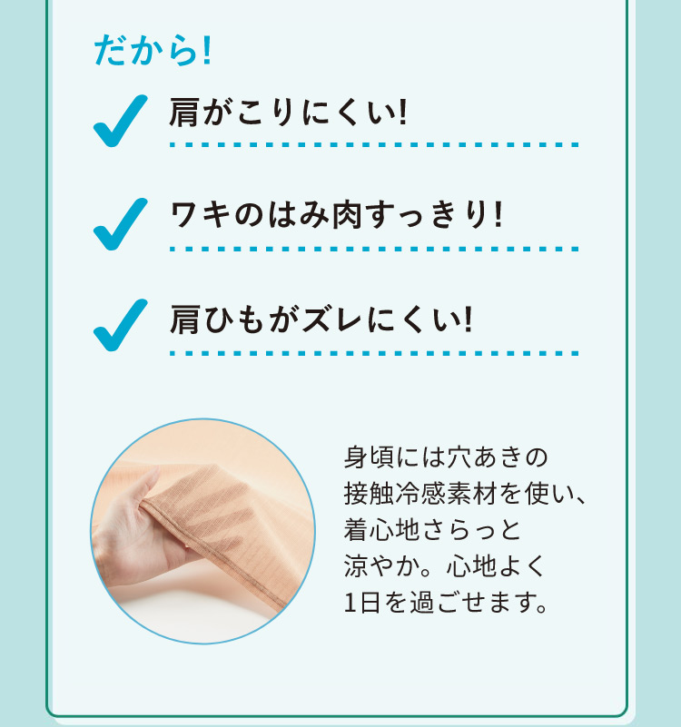 だから!肩がこりにくい!ワキのはみ肉をすっきり!肩ひもがズレにくい!身頃には穴あきの接触冷感素材を使い、着心地さらっと涼やか。心地よく1日を過ごせます。