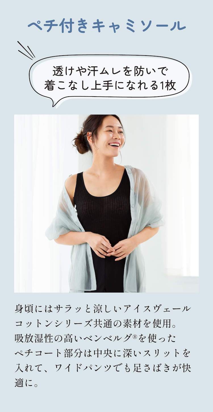 ペチ付きキャミソール 透けや汗ムレを防いで着こなし上手になれる1枚 身頃にはサラッと涼しいアイスヴェールコットンシリーズ共通の素材を使用。吸放湿性の高いベンベルグ®︎を使ったペチコート部分は中央に深いスリットを入れて、ワイドパンツでも足さばきが快適に。
