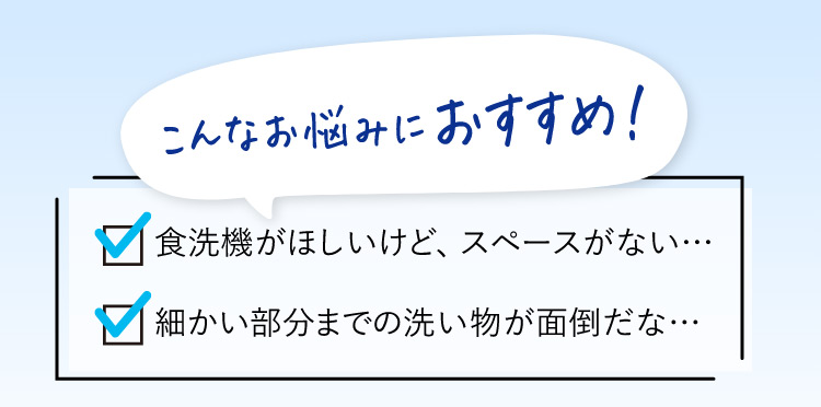 こんなお悩みにおすすめ！食洗機がほしいけど、スペースがない… 細かい部分までの洗い物が面倒だな…