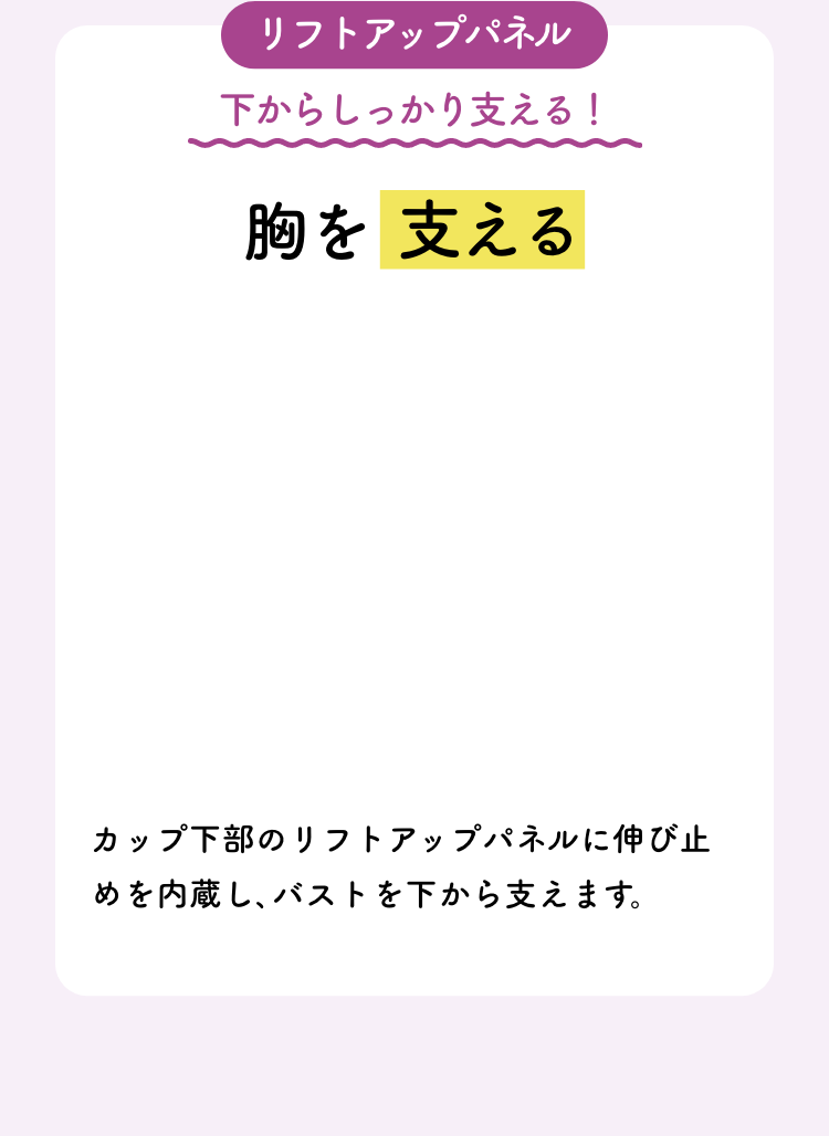 リフトアップパネル 下からしっかり支える!胸を支える カップ下部のリフトアップパネルに伸び止めを内蔵し､バストを下から支えます。