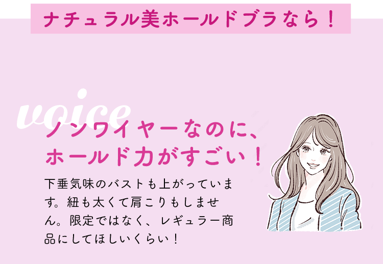 ナチュラル美ホールドブラなら！ノンワイヤーなのに、ホールド力がすごい！下垂気味のバストも上がっています。紐も太くて肩こりもしません。限定ではなく、レギュラー商品にしてほしいくらい！