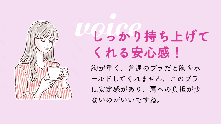 しっかり持ち上げてくれる安心感！胸が重く、普通のブラだと胸をホールドしてくれません。このブラは安定感があり、肩への負担が少ないのがいいですね。